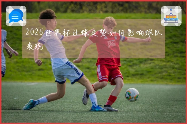 2026世界杯让球走势如何影响球队表现